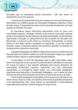 formações para os Educadores Sociais Voluntários – ESV que atuam no
atendimento aos alunos especiais.
O Serviço de Orientação Educacional é composta por duas profissionais que
desenvolvem seu trabalho guiado por Orientação Pedagógica específica e Plano
de Ação, anexos. É responsável por atuar junto às questões disciplinares, tem forte
atuação no Conselho de Classe.
Os Educadores Sociais Voluntários desenvolvem junto ao aluno com
necessidades especiais atividades similares ao do monitor concursado, devendo
apoiar o aluno especial nas atividades da vida diária (alimentação, uso do banheiro,
higienização, escovação; no desenvolvimento das atividades da Educação com
Movimento e outras de cunho lúdico ou recreativas desenvolvidas no espaço
escolar ou fora dele), auxiliar o estudante na organização e uso dos materiais
escolares, apoiar o estudante quando este apresentar episódio de alteração no
comportamento, buscando intervenção.
A proposta pedagógica da SEEDF é regida pelo Currículo em Movimento da
Educação Básica do Distrito Federal: currículo de educação integral que objetiva
ampliar tempos, espaços e oportunidades de aprendizagem
A enturmação na EC10 de Taguatinga rege-se pelos documentos legais,
tanto a formação das turmas, quanto o número de alunos atendidos em cada sala,
em função do espaço e das reduções pleiteadas pelos alunos portadores de
necessidades educacionais especiais. Juntamente com essa enturmação,
resguardadas as prerrogativas legais, ocorre uma enturmação pedagógica,
organizada pela Supervisão e Coordenação Pedagógica, com o apoio do corpo
docente, do Serviço de Orientação Educacional, da Sala de Recursos e da EEAA.
A enturmação pedagógica visa equilibrar as turmas para que não haja turmas
fortes e fracas. Busca-se ainda, um equilíbrio relacionado às questões disciplinares
e de relacionamento, bem como quanto às necessidades e potencialidades
observadas pelo professor e demais equipes ao longo do ano.
 