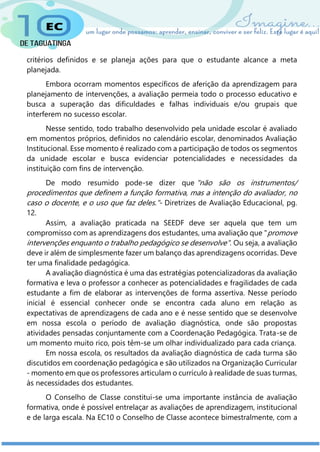 critérios definidos e se planeja ações para que o estudante alcance a meta
planejada.
Embora ocorram momentos específicos de aferição da aprendizagem para
planejamento de intervenções, a avaliação permeia todo o processo educativo e
busca a superação das dificuldades e falhas individuais e/ou grupais que
interferem no sucesso escolar.
Nesse sentido, todo trabalho desenvolvido pela unidade escolar é avaliado
em momentos próprios, definidos no calendário escolar, denominados Avaliação
Institucional. Esse momento é realizado com a participação de todos os segmentos
da unidade escolar e busca evidenciar potencialidades e necessidades da
instituição com fins de intervenção.
De modo resumido pode-se dizer que "não são os instrumentos/
procedimentos que definem a função formativa, mas a intenção do avaliador, no
caso o docente, e o uso que faz deles."- Diretrizes de Avaliação Educacional, pg.
12.
Assim, a avaliação praticada na SEEDF deve ser aquela que tem um
compromisso com as aprendizagens dos estudantes, uma avaliação que "promove
intervenções enquanto o trabalho pedagógico se desenvolve". Ou seja, a avaliação
deve ir além de simplesmente fazer um balanço das aprendizagens ocorridas. Deve
ter uma finalidade pedagógica.
A avaliação diagnóstica é uma das estratégias potencializadoras da avaliação
formativa e leva o professor a conhecer as potencialidades e fragilidades de cada
estudante a fim de elaborar as intervenções de forma assertiva. Nesse período
inicial é essencial conhecer onde se encontra cada aluno em relação as
expectativas de aprendizagens de cada ano e é nesse sentido que se desenvolve
em nossa escola o período de avaliação diagnóstica, onde são propostas
atividades pensadas conjuntamente com a Coordenação Pedagógica. Trata-se de
um momento muito rico, pois têm-se um olhar individualizado para cada criança.
Em nossa escola, os resultados da avaliação diagnóstica de cada turma são
discutidos em coordenação pedagógica e são utilizados na Organização Curricular
- momento em que os professores articulam o currículo à realidade de suas turmas,
às necessidades dos estudantes.
O Conselho de Classe constitui-se uma importante instância de avaliação
formativa, onde é possível entrelaçar as avaliações de aprendizagem, institucional
e de larga escala. Na EC10 o Conselho de Classe acontece bimestralmente, com a
 