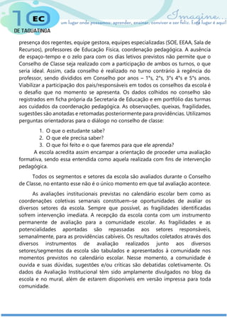 presença dos regentes, equipe gestora, equipes especializadas (SOE, EEAA, Sala de
Recursos), professores de Educação Física, coordenação pedagógica. A ausência
de espaço-tempo e o zelo para com os dias letivos previstos não permite que o
Conselho de Classe seja realizado com a participação de ambos os turnos, o que
seria ideal. Assim, cada conselho é realizado no turno contrário à regência do
professor, sendo divididos em Conselho por anos – 1°s, 2°s, 3°s 4°s e 5°s anos.
Viabilizar a participação dos pais/responsáveis em todos os conselhos da escola é
o desafio que no momento se apresenta. Os dados colhidos no conselho são
registrados em ficha própria da Secretaria de Educação e em portfólio das turmas
aos cuidados da coordenação pedagógica. As observações, queixas, fragilidades,
sugestões são anotadas e retomadas posteriormente para providências. Utilizamos
perguntas orientadoras para o diálogo no conselho de classe:
1. O que o estudante sabe?
2. O que ele precisa saber?
3. O que foi feito e o que faremos para que ele aprenda?
A escola acredita assim encampar a orientação de proceder uma avaliação
formativa, sendo essa entendida como aquela realizada com fins de intervenção
pedagógica.
Todos os segmentos e setores da escola são avaliados durante o Conselho
de Classe, no entanto esse não é o único momento em que tal avaliação acontece.
As avaliações institucionais previstas no calendário escolar bem como as
coordenações coletivas semanais constituem–se oportunidades de avaliar os
diversos setores da escola. Sempre que possível, as fragilidades identificadas
sofrem intervenção imediata. A recepção da escola conta com um instrumento
permanente de avaliação para a comunidade escolar. As fragilidades e as
potencialidades apontadas são repassadas aos setores responsáveis,
semanalmente, para as providências cabíveis. Os resultados coletados através dos
diversos instrumentos de avaliação realizados junto aos diversos
setores/segmentos da escola são tabulados e apresentados à comunidade nos
momentos previstos no calendário escolar. Nesse momento, a comunidade é
ouvida e suas dúvidas, sugestões e/ou críticas são debatidas coletivamente. Os
dados da Avaliação Institucional têm sido amplamente divulgados no blog da
escola e no mural, além de estarem disponíveis em versão impressa para toda
comunidade.
 