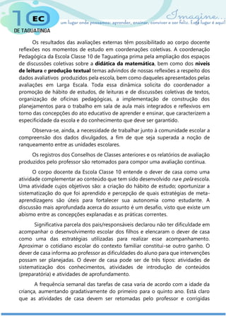 Os resultados das avaliações externas têm possibilitado ao corpo docente
reflexões nos momentos de estudo em coordenações coletivas. A coordenação
Pedagógica da Escola Classe 10 de Taguatinga prima pela ampliação dos espaços
de discussões coletivas sobre a didática da matemática, bem como dos níveis
de leitura e produção textual temas advindos de nossas reflexões a respeito dos
dados avaliativos produzidos pela escola, bem como daqueles apresentados pelas
avaliações em Larga Escala. Toda essa dinâmica solicita do coordenador a
promoção de hábito de estudos, de leituras e de discussões coletivas de textos,
organização de oficinas pedagógicas, a implementação de construção dos
planejamentos para o trabalho em sala de aula mais integrados e reflexivos em
torno das concepções do ato educativo de aprender e ensinar, que caracterizem a
especificidade da escola e do conhecimento que deve ser garantido.
Observa-se, ainda, a necessidade de trabalhar junto à comunidade escolar a
compreensão dos dados divulgados, a fim de que seja superada a noção de
ranqueamento entre as unidades escolares.
Os registros dos Conselhos de Classes anteriores e os relatórios de avaliação
produzidos pelo professor são retomados para compor uma avaliação contínua.
O corpo docente da Escola Classe 10 entende o dever de casa como uma
atividade complementar ao conteúdo que tem sido desenvolvido na e pela escola.
Uma atividade cujos objetivos são: a criação do hábito de estudo; oportunizar a
sistematização do que foi aprendido e percepção de quais estratégias de meta-
aprendizagens são úteis para fortalecer sua autonomia como estudante. A
discussão mais aprofundada acerca do assunto é um desafio, visto que existe um
abismo entre as concepções explanadas e as práticas correntes.
Significativa parcela dos pais/responsáveis declarou não ter dificuldade em
acompanhar o desenvolvimento escolar dos filhos e elencaram o dever de casa
como uma das estratégias utilizadas para realizar esse acompanhamento.
Aproximar o cotidiano escolar do contexto familiar constitui-se outro ganho. O
dever de casa informa ao professor as dificuldades do aluno para que intervenções
possam ser planejadas. O dever de casa pode ser de três tipos: atividades de
sistematização dos conhecimentos, atividades de introdução de conteúdos
(preparatória) e atividades de aprofundamento.
A frequência semanal das tarefas de casa varia de acordo com a idade da
criança, aumentando gradativamente do primeiro para o quinto ano. Está claro
que as atividades de casa devem ser retomadas pelo professor e corrigidas
 