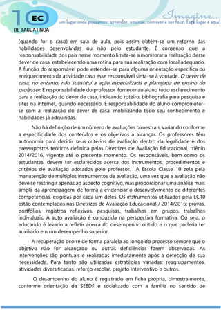 (quando for o caso) em sala de aula, pois assim obtém-se um retorno das
habilidades desenvolvidas ou não pelo estudante. É consenso que a
responsabilidade dos pais nesse momento limita-se a monitorar a realização desse
dever de casa, estabelecendo uma rotina para sua realização com local adequado.
A função do responsável pode estender-se para alguma orientação específica ou
enriquecimento da atividade caso esse responsável sinta-se à vontade. O dever de
casa, no entanto, não substitui a ação especializada e planejada de ensino do
professor. É responsabilidade do professor fornecer ao aluno todo esclarecimento
para a realização do dever de casa, indicando roteiro, bibliografia para pesquisa e
sites na internet, quando necessário. É responsabilidade do aluno comprometer-
se com a realização do dever de casa, mobilizando todo seu conhecimento e
habilidades já adquiridas.
Não há definição de um número de avaliações bimestrais, variando conforme
a especificidade dos conteúdos e os objetivos a alcançar. Os professores têm
autonomia para decidir seus critérios de avaliação dentro da legalidade e dos
pressupostos teóricos definida pelas Diretrizes de Avaliação Educacional, triênio
2014/2016, vigente até o presente momento. Os responsáveis, bem como os
estudantes, devem ser esclarecidos acerca dos instrumentos, procedimentos e
critérios de avaliação adotados pelo professor. A Escola Classe 10 zela pela
manutenção de múltiplos instrumentos de avaliação, uma vez que a avaliação não
deve se restringir apenas ao aspecto cognitivo, mas proporcionar uma análise mais
ampla da aprendizagem, de forma a evidenciar o desenvolvimento de diferentes
competências, exigidas por cada um deles. Os instrumentos utilizados pela EC10
estão contemplados nas Diretrizes de Avaliação Educacional / 2014/2016: provas,
portfólios, registros reflexivos, pesquisas, trabalhos em grupos, trabalhos
individuais, A auto avaliação é conduzida na perspectiva formativa. Ou seja, o
educando é levado a refletir acerca do desempenho obtido e o que poderia ter
auxiliado em um desempenho superior.
A recuperação ocorre de forma paralela ao longo do processo sempre que o
objetivo não for alcançado ou outras deficiências forem observadas. As
intervenções são pontuais e realizadas imediatamente após a detecção de sua
necessidade. Para tanto são utilizadas estratégias variadas: reagrupamentos,
atividades diversificadas, reforço escolar, projeto interventivo e outros.
O desempenho do aluno é registrado em ficha própria, bimestralmente,
conforme orientação da SEEDF e socializado com a família no sentido de
 