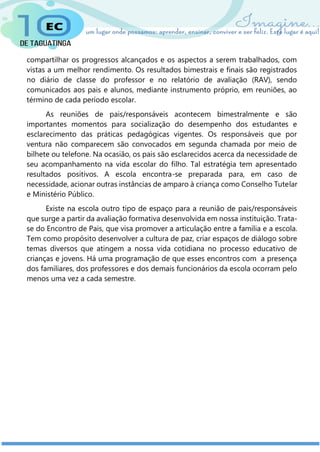compartilhar os progressos alcançados e os aspectos a serem trabalhados, com
vistas a um melhor rendimento. Os resultados bimestrais e finais são registrados
no diário de classe do professor e no relatório de avaliação (RAV), sendo
comunicados aos pais e alunos, mediante instrumento próprio, em reuniões, ao
término de cada período escolar.
As reuniões de pais/responsáveis acontecem bimestralmente e são
importantes momentos para socialização do desempenho dos estudantes e
esclarecimento das práticas pedagógicas vigentes. Os responsáveis que por
ventura não comparecem são convocados em segunda chamada por meio de
bilhete ou telefone. Na ocasião, os pais são esclarecidos acerca da necessidade de
seu acompanhamento na vida escolar do filho. Tal estratégia tem apresentado
resultados positivos. A escola encontra-se preparada para, em caso de
necessidade, acionar outras instâncias de amparo à criança como Conselho Tutelar
e Ministério Público.
Existe na escola outro tipo de espaço para a reunião de pais/responsáveis
que surge a partir da avaliação formativa desenvolvida em nossa instituição. Trata-
se do Encontro de Pais, que visa promover a articulação entre a família e a escola.
Tem como propósito desenvolver a cultura de paz, criar espaços de diálogo sobre
temas diversos que atingem a nossa vida cotidiana no processo educativo de
crianças e jovens. Há uma programação de que esses encontros com a presença
dos familiares, dos professores e dos demais funcionários da escola ocorram pelo
menos uma vez a cada semestre.
 