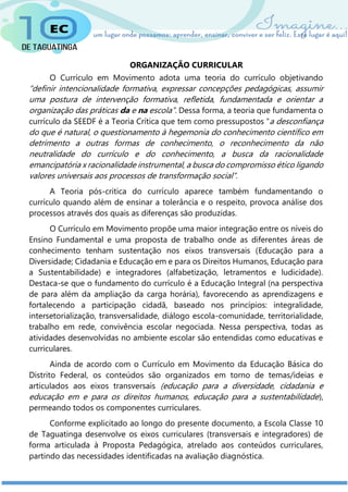 ORGANIZAÇÃO CURRICULAR
O Currículo em Movimento adota uma teoria do currículo objetivando
“definir intencionalidade formativa, expressar concepções pedagógicas, assumir
uma postura de intervenção formativa, refletida, fundamentada e orientar a
organização das práticas da e na escola”. Dessa forma, a teoria que fundamenta o
currículo da SEEDF é a Teoria Crítica que tem como pressupostos “a desconfiança
do que é natural, o questionamento à hegemonia do conhecimento científico em
detrimento a outras formas de conhecimento, o reconhecimento da não
neutralidade do currículo e do conhecimento, a busca da racionalidade
emancipatória x racionalidade instrumental, a busca do compromisso ético ligando
valores universais aos processos de transformação social”.
A Teoria pós-critica do currículo aparece também fundamentando o
currículo quando além de ensinar a tolerância e o respeito, provoca análise dos
processos através dos quais as diferenças são produzidas.
O Currículo em Movimento propõe uma maior integração entre os níveis do
Ensino Fundamental e uma proposta de trabalho onde as diferentes áreas de
conhecimento tenham sustentação nos eixos transversais (Educação para a
Diversidade; Cidadania e Educação em e para os Direitos Humanos, Educação para
a Sustentabilidade) e integradores (alfabetização, letramentos e ludicidade).
Destaca-se que o fundamento do currículo é a Educação Integral (na perspectiva
de para além da ampliação da carga horária), favorecendo as aprendizagens e
fortalecendo a participação cidadã, baseado nos princípios: integralidade,
intersetorialização, transversalidade, diálogo escola-comunidade, territorialidade,
trabalho em rede, convivência escolar negociada. Nessa perspectiva, todas as
atividades desenvolvidas no ambiente escolar são entendidas como educativas e
curriculares.
Ainda de acordo com o Currículo em Movimento da Educação Básica do
Distrito Federal, os conteúdos são organizados em torno de temas/ideias e
articulados aos eixos transversais (educação para a diversidade, cidadania e
educação em e para os direitos humanos, educação para a sustentabilidade),
permeando todos os componentes curriculares.
Conforme explicitado ao longo do presente documento, a Escola Classe 10
de Taguatinga desenvolve os eixos curriculares (transversais e integradores) de
forma articulada à Proposta Pedagógica, atrelado aos conteúdos curriculares,
partindo das necessidades identificadas na avaliação diagnóstica.
 