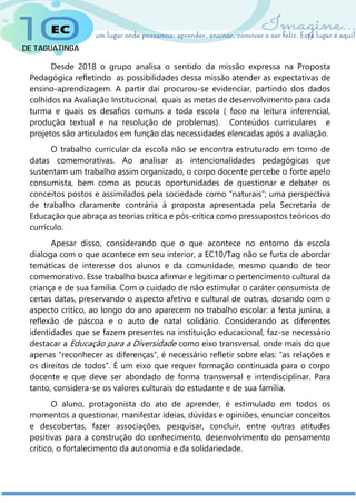 Desde 2018 o grupo analisa o sentido da missão expressa na Proposta
Pedagógica refletindo as possibilidades dessa missão atender as expectativas de
ensino-aprendizagem. A partir daí procurou-se evidenciar, partindo dos dados
colhidos na Avaliação Institucional, quais as metas de desenvolvimento para cada
turma e quais os desafios comuns a toda escola ( foco na leitura inferencial,
produção textual e na resolução de problemas). Conteúdos curriculares e
projetos são articulados em função das necessidades elencadas após a avaliação.
O trabalho curricular da escola não se encontra estruturado em torno de
datas comemorativas. Ao analisar as intencionalidades pedagógicas que
sustentam um trabalho assim organizado, o corpo docente percebe o forte apelo
consumista, bem como as poucas oportunidades de questionar e debater os
conceitos postos e assimilados pela sociedade como “naturais”; uma perspectiva
de trabalho claramente contrária à proposta apresentada pela Secretaria de
Educação que abraça as teorias crítica e pós-crítica como pressupostos teóricos do
currículo.
Apesar disso, considerando que o que acontece no entorno da escola
dialoga com o que acontece em seu interior, a EC10/Tag não se furta de abordar
temáticas de interesse dos alunos e da comunidade, mesmo quando de teor
comemorativo. Esse trabalho busca afirmar e legitimar o pertencimento cultural da
criança e de sua família. Com o cuidado de não estimular o caráter consumista de
certas datas, preservando o aspecto afetivo e cultural de outras, dosando com o
aspecto crítico, ao longo do ano aparecem no trabalho escolar: a festa junina, a
reflexão de páscoa e o auto de natal solidário. Considerando as diferentes
identidades que se fazem presentes na instituição educacional, faz-se necessário
destacar a Educação para a Diversidade como eixo transversal, onde mais do que
apenas “reconhecer as diferenças”, é necessário refletir sobre elas: “as relações e
os direitos de todos”. É um eixo que requer formação continuada para o corpo
docente e que deve ser abordado de forma transversal e interdisciplinar. Para
tanto, considera-se os valores culturais do estudante e de sua família.
O aluno, protagonista do ato de aprender, é estimulado em todos os
momentos a questionar, manifestar ideias, dúvidas e opiniões, enunciar conceitos
e descobertas, fazer associações, pesquisar, concluir, entre outras atitudes
positivas para a construção do conhecimento, desenvolvimento do pensamento
crítico, o fortalecimento da autonomia e da solidariedade.
 