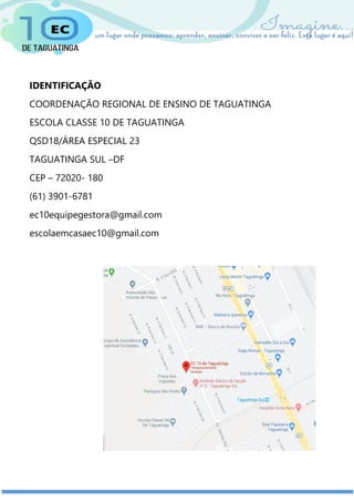 IDENTIFICAÇÃO
COORDENAÇÃO REGIONAL DE ENSINO DE TAGUATINGA
ESCOLA CLASSE 10 DE TAGUATINGA
QSD18/ÁREA ESPECIAL 23
TAGUATINGA SUL –DF
CEP – 72020- 180
(61) 3901-6781
ec10equipegestora@gmail.com
escolaemcasaec10@gmail.com
 