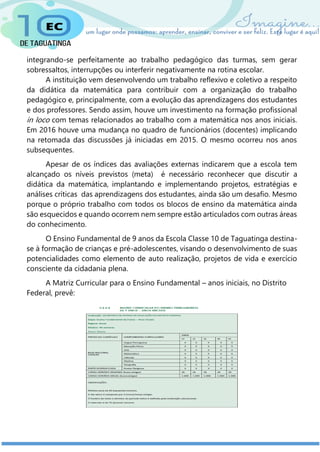 integrando-se perfeitamente ao trabalho pedagógico das turmas, sem gerar
sobressaltos, interrupções ou interferir negativamente na rotina escolar.
A instituição vem desenvolvendo um trabalho reflexivo e coletivo a respeito
da didática da matemática para contribuir com a organização do trabalho
pedagógico e, principalmente, com a evolução das aprendizagens dos estudantes
e dos professores. Sendo assim, houve um investimento na formação profissional
in loco com temas relacionados ao trabalho com a matemática nos anos iniciais.
Em 2016 houve uma mudança no quadro de funcionários (docentes) implicando
na retomada das discussões já iniciadas em 2015. O mesmo ocorreu nos anos
subsequentes.
Apesar de os índices das avaliações externas indicarem que a escola tem
alcançado os níveis previstos (meta) é necessário reconhecer que discutir a
didática da matemática, implantando e implementando projetos, estratégias e
análises críticas das aprendizagens dos estudantes, ainda são um desafio. Mesmo
porque o próprio trabalho com todos os blocos de ensino da matemática ainda
são esquecidos e quando ocorrem nem sempre estão articulados com outras áreas
do conhecimento.
O Ensino Fundamental de 9 anos da Escola Classe 10 de Taguatinga destina-
se à formação de crianças e pré-adolescentes, visando o desenvolvimento de suas
potencialidades como elemento de auto realização, projetos de vida e exercício
consciente da cidadania plena.
A Matriz Curricular para o Ensino Fundamental – anos iniciais, no Distrito
Federal, prevê:
 