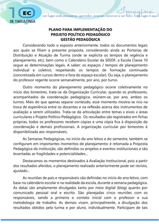 PLANO PARA IMPLEMENTAÇÃO DO
PROJETO POLÍTICO PEDAGÓGICO
GESTÃO PEDAGÓGICA
Considerando todo o exposto anteriormente, todos os documentos legais
aos quais se filiam a presente proposta, considerando ainda as Portarias de
Distribuição e Atuação de Turma (onde se explicita os tempos de regência e
planejamento, etc), bem como o Calendário Escolar da SEEDF, a Escola Classe 10
segue as determinações legais. A saber: os espaços / tempos de planejamento
individual e coletivo, respeitando os tempos de formação continuada
(concretizada em cursos dentro e fora do espaço escolar). Ou seja, o planejamento
do professor regente ocorre semanalmente, por ano, por turno.
Outro momento do planejamento pedagógico ocorre coletivamente no
início dos bimestres, trata-se da Organização Curricular, quando os professores,
acompanhados da coordenação pedagógica, reúnem-se, por ano, ambos os
turnos. Mais do que apenas separar conteúdo, esse momento mostra-se rico na
troca de experiência entre os docentes e na reflexão acerca dos instrumentos de
avaliação a serem utilizados. Trata-se da articulação entre temas x eixos x áreas
curriculares x Projeto Político Pedagógico. Os resultados são registrados em fichas
próprias, todos os professores recebem cópias e uma cópia fica à disposição da
coordenação e demais profissionais. A organização curricular por bimestres é
disponibilizada aos responsáveis.
As Semanas Pedagógicas, no início do ano letivo e do semestre, também se
configuram em importantes momentos de planejamento: é retomada a Proposta
Pedagógica da instituição, são definidos os projetos e eventos institucionais e são
levantadas as fragilidades e potencialidades...
Destacamos os momentos destinados à Avaliação Institucional, pois a partir
dos resultados aferidos, o planejamento realizado anteriormente pode ser revisto,
ajustado...
As reuniões de pais e responsáveis são definidas no início do ano letivo, com
base no calendário escolar e na realidade da escola, durante a semana pedagógica.
As datas são amplamente divulgadas tanto por meio digital (blog) quanto por
comunicado pessoal oral e escrito. São planejadas cinco reuniões com os
responsáveis, sendo a primeira o contato inicial com o professor e sua
metodologia de trabalho. As demais visam, principalmente, a divulgação dos
resultados obtidos pela turma e por aluno, individualmente. Participam de tais
 