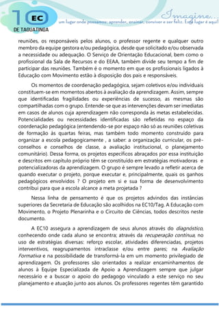 reuniões, os responsáveis pelos alunos, o professor regente e qualquer outro
membro da equipe gestora e/ou pedagógica, desde que solicitado e/ou observada
a necessidade ou adequação. O Serviço de Orientação Educacional, bem como o
profissional da Sala de Recursos e do EEAA, também divide seu tempo a fim de
participar das reuniões. Também é o momento em que os profissionais ligados à
Educação com Movimento estão à disposição dos pais e responsáveis.
Os momentos de coordenação pedagógica, sejam coletivos e/ou individuais
constituem-se em momentos abertos à avaliação da aprendizagem. Assim, sempre
que identificadas fragilidades ou experiências de sucesso, as mesmas são
compartilhadas com o grupo. Entende-se que as intervenções devam ser imediatas
em casos de alunos cuja aprendizagem não corresponda às metas estabelecidas.
Potencialidades ou necessidades identificadas são refletidas no espaço da
coordenação pedagógica (entendendo-se por espaço não só as reuniões coletivas
de formação às quartas feiras, mas também todo momento construído para
organizar a escola pedagogicamente , a saber: a organização curricular, os pré-
conselhos e conselhos de classe, a avaliação institucional, o planejamento
comunitário). Dessa forma, os projetos específicos abraçados por essa instituição
e descritos em capítulo próprio têm se constituído em estratégias motivadoras e
potencializadoras da aprendizagem. O grupo é sempre levado a refletir acerca de
quando executar o projeto, porque executar e, principalmente, quais os ganhos
pedagógicos envolvidos ? O projeto em si e sua forma de desenvolvimento
contribui para que a escola alcance a meta projetada ?
Nessa linha de pensamento é que os projetos advindos das instâncias
superiores da Secretaria de Educação são acolhidos na EC10/Tag. A Educação com
Movimento, o Projeto Plenarinha e o Circuito de Ciências, todos descritos neste
documento.
A EC10 assegura a aprendizagem de seus alunos através do diagnóstico,
conhecendo onde cada aluno se encontra; através da recuperação contínua, no
uso de estratégias diversas: reforço escolar, atividades diferenciadas, projetos
interventivos, reagrupamentos intraclasse e/ou entre pares; na Avaliação
Formativa e na possibilidade de transformá-la em um momento privilegiado de
aprendizagem. Os professores são orientados a realizar encaminhamentos de
alunos à Equipe Especializada de Apoio a Aprendizagem sempre que julgar
necessário e a buscar o apoio do pedagogo vinculado a este serviço no seu
planejamento e atuação junto aos alunos. Os professores regentes têm garantido
 