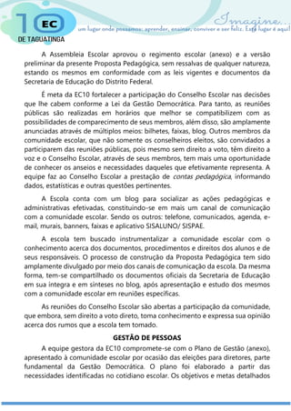 A Assembleia Escolar aprovou o regimento escolar (anexo) e a versão
preliminar da presente Proposta Pedagógica, sem ressalvas de qualquer natureza,
estando os mesmos em conformidade com as leis vigentes e documentos da
Secretaria de Educação do Distrito Federal.
É meta da EC10 fortalecer a participação do Conselho Escolar nas decisões
que lhe cabem conforme a Lei da Gestão Democrática. Para tanto, as reuniões
públicas são realizadas em horários que melhor se compatibilizem com as
possibilidades de comparecimento de seus membros, além disso, são amplamente
anunciadas através de múltiplos meios: bilhetes, faixas, blog. Outros membros da
comunidade escolar, que não somente os conselheiros eleitos, são convidados a
participarem das reuniões públicas, pois mesmo sem direito a voto, têm direito a
voz e o Conselho Escolar, através de seus membros, tem mais uma oportunidade
de conhecer os anseios e necessidades daqueles que efetivamente representa. A
equipe faz ao Conselho Escolar a prestação de contas pedagógica, informando
dados, estatísticas e outras questões pertinentes.
A Escola conta com um blog para socializar as ações pedagógicas e
administrativas efetivadas, constituindo-se em mais um canal de comunicação
com a comunidade escolar. Sendo os outros: telefone, comunicados, agenda, e-
mail, murais, banners, faixas e aplicativo SISALUNO/ SISPAE.
A escola tem buscado instrumentalizar a comunidade escolar com o
conhecimento acerca dos documentos, procedimentos e direitos dos alunos e de
seus responsáveis. O processo de construção da Proposta Pedagógica tem sido
amplamente divulgado por meio dos canais de comunicação da escola. Da mesma
forma, tem-se compartilhado os documentos oficiais da Secretaria de Educação
em sua íntegra e em sínteses no blog, após apresentação e estudo dos mesmos
com a comunidade escolar em reuniões específicas.
As reuniões do Conselho Escolar são abertas a participação da comunidade,
que embora, sem direito a voto direto, toma conhecimento e expressa sua opinião
acerca dos rumos que a escola tem tomado.
GESTÃO DE PESSOAS
A equipe gestora da EC10 compromete-se com o Plano de Gestão (anexo),
apresentado à comunidade escolar por ocasião das eleições para diretores, parte
fundamental da Gestão Democrática. O plano foi elaborado a partir das
necessidades identificadas no cotidiano escolar. Os objetivos e metas detalhados
 