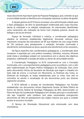 nesse documento hoje fazem parte da Proposta Pedagógica, pois, entende-se que
a comunidade escolar se identifica com concepções expressas no plano de gestão.
A equipe gestora da EC10 busca encampar uma administração voltada para
o fazer pedagógico, de olho na aprendizagem evidenciada pelo corpo discente,
atenta às avaliações e às relações interpessoais. As intervenções identificadas
como necessárias são realizadas da forma mais imediata possível, através do
diálogo e da escuta sensível.
Espaço de formação individual e coletiva, a coordenação pedagógica
obedece às diretrizes estabelecidas legalmente, buscando valorizar essa
importante conquista dos educadores do DF que dispõem de uma carga horária
de 15h semanais para planejamento e avaliação, formação continuada e
atendimento individualizado ao aluno, quando este atendimento se faz necessário.
Na figura específica dos coordenadores pedagógicos, a coordenação deve
incorporar a aspiração por uma prática inovadora, interativa, inclusiva, eficiente
onde metas e estratégias estejam em consonância com o alcance dos objetivos
propostos, viabilizando a atuação de todos os atores da comunidade escolar.
A Coordenação Pedagógica na EC10 compromete-se com a Formação
Continuada, com o acompanhamento pedagógico junto ao professor, com o zelo
pela implementação do Projeto Político Pedagógico da instituição, bem como
pelos documentos oficiais da Secretaria de Educação que regem o trabalho em
toda rede de ensino: o Currículo em Movimento, as Diretrizes dos Ciclos, as
Diretrizes de Avaliação, as metas estabelecidas para os ciclos. Esse zelo se
concretiza no estudo e socialização de tais documentos junto aos diversos
segmentos escolares.
A EC10 defende a atuação do Coordenador Pedagógico nas funções
estabelecidas nos documentos oficiais (Regimento Escolar da Rede Pública de
Ensino do Distrito Federal & Estratégia Pedagógica do BIA), destrinchados no
Plano de Ação da Coordenação Pedagógica (em revisão); para que o coordenador
não seja “engolido” pelo cotidiano nem pelas necessidades emergenciais
decorrentes da falta de planejamento dos órgãos maiores aos quais a unidade
escolar se encontra vinculada.
O Serviço de Orientação Educacional está estruturado com duas
orientadoras.
 