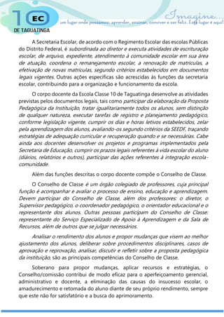 A Secretaria Escolar, de acordo com o Regimento Escolar das escolas Públicas
do Distrito Federal, é subordinada ao diretor e executa atividades de escrituração
escolar, de arquivo, expediente, atendimento à comunidade escolar em sua área
de atuação, coordena o remanejamento escolar, a renovação de matriculas, a
efetivação de novas matrículas, segundo critérios estabelecidos em documentos
legais vigentes. Outras ações específicas são acrescidas às funções da secretaria
escolar, contribuindo para a organização e funcionamento da escola.
O corpo docente da Escola Classe 10 de Taguatinga desenvolve as atividades
previstas pelos documentos legais, tais como participar da elaboração da Proposta
Pedagógica da Instituição, tratar igualitariamente todos os alunos, sem distinção
de qualquer natureza, executar tarefas de registro e planejamento pedagógico,
conforme legislação vigente, cumprir os dias e horas letivos estabelecidos, zelar
pela aprendizagem dos alunos, avaliando-os segundo critérios da SEEDF, traçando
estratégias de adequação curricular e recuperação quando e se necessárias. Cabe
ainda aos docentes desenvolver os projetos e programas implementados pela
Secretaria de Educação, cumprir os prazos legais referentes à vida escolar do aluno
(diários, relatórios e outros), participar das ações referentes à integração escola-
comunidade.
Além das funções descritas o corpo docente compõe o Conselho de Classe.
O Conselho de Classe é um órgão colegiado de professores, cuja principal
função é acompanhar e avaliar o processo de ensino, educação e aprendizagem.
Devem participar do Conselho de Classe, além dos professores: o diretor, o
Supervisor pedagógico, o coordenador pedagógico, o orientador educacional e o
representante dos alunos. Outras pessoas participam do Conselho de Classe:
representante do Serviço Especializado de Apoio à Aprendizagem e da Sala de
Recursos, além de outros que se julgar necessários.
Analisar o rendimento dos alunos e propor mudanças que visem ao melhor
ajustamento dos alunos, deliberar sobre procedimentos disciplinares, casos de
aprovação e reprovação, analisar, discutir e refletir sobre a proposta pedagógica
da instituição, são as principais competências do Conselho de Classe.
Soberano para propor mudanças, aplicar recursos e estratégias, o
Conselho/comissão contribui de modo eficaz para o aperfeiçoamento gerencial,
administrativo e docente, a eliminação das causas do insucesso escolar, o
amadurecimento e retomada do aluno diante de seu próprio rendimento, sempre
que este não for satisfatório e a busca do aprimoramento.
 