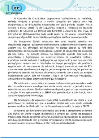 O Conselho de Classe deve proporcionar conhecimento da realidade,
reflexão conjunta e propostas a serem colocadas em prática, uma vez
diagnosticadas as dificuldades encontradas em cada período escolar. Nesse
sentido, a Escola Classe 10 de Taguatinga, propõe a realização de reuniões
ordinárias do Conselho ao término dos bimestres escolares do ano letivo. O
Conselho de Classe/comissão pode ainda reunir-se em caráter extraordinário
sempre que algum fato ou necessidade pedagógica justificar sua convocação.
Os Educadores Sociais Voluntários têm suas funções descritas em
documentos próprios . Basicamente resumidas no cuidado com os estudantes que
apoiam seja nas atividades desenvolvidas no espaço escolar ou fora dele
(caracterizadas como atividade pedagógica). Apoiam os estudantes nas atividades
da vida diária , no cuidado pessoal, na locomoção, quando necessário, no
alimentação e higienização, no desenvolvimento de atividades motoras,
esportivas, sociais, culturais e pedagógicas, na organização e uso dos materiais
pedagógicos; sempre sob a orientação da equipe pedagógica, do professor
regente e/ou do coordenador da educação Integral (quando se trata de ESV
atuando nesse atendimento). A equipe gestora organiza as formações para esses
profissionais baseado nas deandas observadas, contando com o apoio das equipes
especializadas (EEAA, Sala de Recursos , OE) e da Coordenação Pedagógica,
articulando formadores externos sempre que necessário.
Os funcionários que prestam serviço na portaria zelam pela entrada e saída
da comunidade escolar nas dependências da escola durante os períodos letivos,
recepcionando os alunos. São funcionários readaptados, pois os concursados para
a função foram aposentados e a SEEDF não providenciou a substituição nem
aprovou o pedido de terceirização.
Os funcionários da vigilância zelam pelas dependências da escola e seus
patrimônios no período em que a unidade escolar não está sendo utilizada
convencionalmente. Realizada com profissionais concursados da própria SEEDF.
O trabalho dos funcionários da cozinha possibilita o oferecimento de lanche
aos alunos do Ensino regular, diariamente e almoço aos alunos da Educação
Integral, respeitando as normas sanitárias, nutricionais e pedagógicas da Secretaria
de Educação. Realizado com a empresa terceirizada CONFERE, supervisionado por
um coordenador de alimentação escolar, profissional readaptado.
 