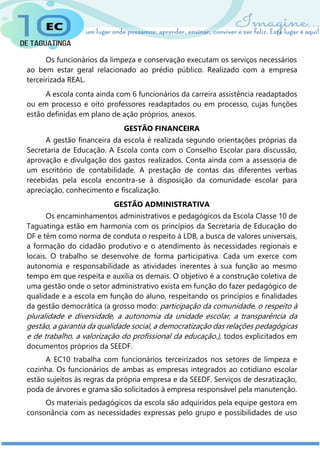 Os funcionários da limpeza e conservação executam os serviços necessários
ao bem estar geral relacionado ao prédio público. Realizado com a empresa
terceirizada REAL.
A escola conta ainda com 6 funcionários da carreira assistência readaptados
ou em processo e oito professores readaptados ou em processo, cujas funções
estão definidas em plano de ação próprios, anexos.
GESTÃO FINANCEIRA
A gestão financeira da escola é realizada segundo orientações próprias da
Secretaria de Educação. A Escola conta com o Conselho Escolar para discussão,
aprovação e divulgação dos gastos realizados. Conta ainda com a assessoria de
um escritório de contabilidade. A prestação de contas das diferentes verbas
recebidas pela escola encontra-se à disposição da comunidade escolar para
apreciação, conhecimento e fiscalização.
GESTÃO ADMINISTRATIVA
Os encaminhamentos administrativos e pedagógicos da Escola Classe 10 de
Taguatinga estão em harmonia com os princípios da Secretaria de Educação do
DF e têm como norma de conduta o respeito à LDB, a busca de valores universais,
a formação do cidadão produtivo e o atendimento às necessidades regionais e
locais. O trabalho se desenvolve de forma participativa. Cada um exerce com
autonomia e responsabilidade as atividades inerentes à sua função ao mesmo
tempo em que respeita e auxilia os demais. O objetivo é a construção coletiva de
uma gestão onde o setor administrativo exista em função do fazer pedagógico de
qualidade e a escola em função do aluno, respeitando os princípios e finalidades
da gestão democrática (a grosso modo: participação da comunidade, o respeito à
pluralidade e diversidade, a autonomia da unidade escolar, a transparência da
gestão, a garantia da qualidade social, a democratização das relações pedagógicas
e de trabalho, a valorização do profissional da educação.), todos explicitados em
documentos próprios da SEEDF.
A EC10 trabalha com funcionários terceirizados nos setores de limpeza e
cozinha. Os funcionários de ambas as empresas integrados ao cotidiano escolar
estão sujeitos às regras da própria empresa e da SEEDF. Serviços de desratização,
poda de árvores e grama são solicitados à empresa responsável pela manutenção.
Os materiais pedagógicos da escola são adquiridos pela equipe gestora em
consonância com as necessidades expressas pelo grupo e possibilidades de uso
 