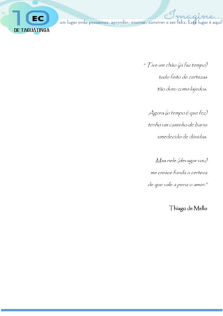“ Tive um chão (já faz tempo)
todo feito de certezas
tão duro como lajedos.
Agora (o tempo é que fez)
tenho um caminho de barro
umedecido de dúvidas.
Mas nele (devagar vou)
me cresce funda a certeza
de que vale a pena o amor.”
Thiago de Mello
 