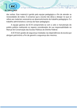 das verbas. Esse material é gerido pela equipe pedagógica a fim de atender as
necessidades de todos. É consenso que a escola não deixa a desejar no que se
refere aos materiais necessários ao desenvolvimento do trabalho pedagógico. É o
trabalho administrativo a serviço do fazer pedagógico.
A equipe gestora da EC10 compromete-se com o zelo e manutenção do
prédio público realizando os reparos considerados de sua responsabilidade no
Manual de Conservação das Escolas Públicas do Distrito Federal.
A EC10 tem grades de segurança instaladas nas dependências da escola que
abrigam patrimônio a fim de garantir a segurança dos mesmos.
 