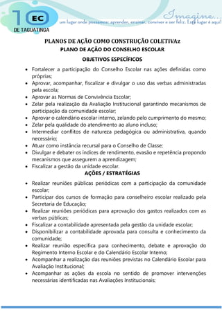 PLANOS DE AÇÃO COMO CONSTRUÇÃO COLETIVAz
PLANO DE AÇÃO DO CONSELHO ESCOLAR
OBJETIVOS ESPECÍFICOS
 Fortalecer a participação do Conselho Escolar nas ações definidas como
próprias;
 Aprovar, acompanhar, fiscalizar e divulgar o uso das verbas administradas
pela escola;
 Aprovar as Normas de Convivência Escolar;
 Zelar pela realização da Avaliação Institucional garantindo mecanismos de
participação da comunidade escolar;
 Aprovar o calendário escolar interno, zelando pelo cumprimento do mesmo;
 Zelar pela qualidade do atendimento ao aluno incluso;
 Intermediar conflitos de natureza pedagógica ou administrativa, quando
necessário;
 Atuar como instância recursal para o Conselho de Classe;
 Divulgar e debater os índices de rendimento, evasão e repetência propondo
mecanismos que assegurem a aprendizagem;
 Fiscalizar a gestão da unidade escolar.
AÇÕES / ESTRATÉGIAS
 Realizar reuniões públicas periódicas com a participação da comunidade
escolar;
 Participar dos cursos de formação para conselheiro escolar realizado pela
Secretaria de Educação;
 Realizar reuniões periódicas para aprovação dos gastos realizados com as
verbas públicas;
 Fiscalizar a contabilidade apresentada pela gestão da unidade escolar;
 Disponibilizar a contabilidade aprovada para consulta e conhecimento da
comunidade;
 Realizar reunião específica para conhecimento, debate e aprovação do
Regimento Interno Escolar e do Calendário Escolar Interno;
 Acompanhar a realização das reuniões previstas no Calendário Escolar para
Avaliação Institucional;
 Acompanhar as ações da escola no sentido de promover intervenções
necessárias identificadas nas Avaliações Institucionais;
 