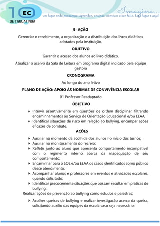 5- AÇÃO
Gerenciar o recebimento, a organização e a distribuição dos livros didáticos
adotados pela instituição.
OBJETIVO
Garantir o acesso dos alunos ao livro didático.
Atualizar o acervo da Sala de Leitura em programa digital indicado pela equipe
gestora
CRONOGRAMA
Ao longo do ano letivo
PLANO DE AÇÃO: APOIO ÀS NORMAS DE CONVIVÊNCIA ESCOLAR
01 Professor Readaptado
OBJETIVO
 Intervir assertivamente em questões de ordem disciplinar, filtrando
encaminhamentos ao Serviço de Orientação Educacional e/ou EEAA;
 Identificar situações de risco em relação ao bullying, encampar ações
eficazes de combate.
AÇÕES
 Auxiliar no momento da acolhida dos alunos no início dos turnos;
 Auxiliar no monitoramento do recreio;
 Refletir junto ao aluno que apresenta comportamento incompatível
com o regimento interno acerca da inadequação de seu
comportamento;
 Encaminhar para o SOE e/ou EEAA os casos identificados como público
desse atendimento.
 Acompanhar alunos e professores em eventos e atividades escolares,
quando solicitado;
 Identificar precocemente situações que possam resultar em práticas de
bullying;
Realizar ações de prevenção ao bullying como estudos e palestras;
 Acolher queixas de bullying e realizar investigação acerca da queixa,
solicitando auxilio das equipes da escola caso seja necessário;
 