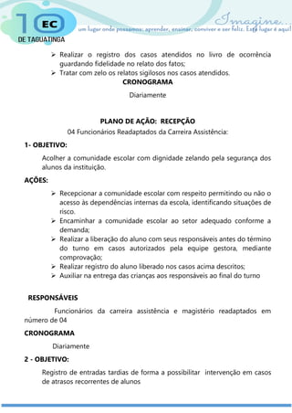  Realizar o registro dos casos atendidos no livro de ocorrência
guardando fidelidade no relato dos fatos;
 Tratar com zelo os relatos sigilosos nos casos atendidos.
CRONOGRAMA
Diariamente
PLANO DE AÇÃO: RECEPÇÃO
04 Funcionários Readaptados da Carreira Assistência:
1- OBJETIVO:
Acolher a comunidade escolar com dignidade zelando pela segurança dos
alunos da instituição.
AÇÕES:
 Recepcionar a comunidade escolar com respeito permitindo ou não o
acesso às dependências internas da escola, identificando situações de
risco.
 Encaminhar a comunidade escolar ao setor adequado conforme a
demanda;
 Realizar a liberação do aluno com seus responsáveis antes do término
do turno em casos autorizados pela equipe gestora, mediante
comprovação;
 Realizar registro do aluno liberado nos casos acima descritos;
 Auxiliar na entrega das crianças aos responsáveis ao final do turno
RESPONSÁVEIS
Funcionários da carreira assistência e magistério readaptados em
número de 04
CRONOGRAMA
Diariamente
2 - OBJETIVO:
Registro de entradas tardias de forma a possibilitar intervenção em casos
de atrasos recorrentes de alunos
 