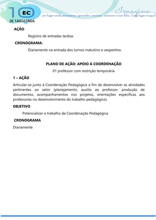AÇÃO
Registro de entradas tardias
CRONOGRAMA:
Diariamente na entrada dos turnos matutino e vespertino.
PLANO DE AÇÃO: APOIO À COORDENAÇÃO
01 professor com restrição temporária
1 – AÇÃO
Articular-se junto à Coordenação Pedagógica a fim de desenvolver as atividades
pertinentes ao setor (planejamento, auxilio ao professor, produção de
documentos, acompanhamentos nos projetos, orientações específicas aos
professores no desenvolvimento do trabalho pedagógico).
OBJETIVO
Potencializar o trabalho da Coordenação Pedagógica
CRONOGRAMA
Diariamente
 