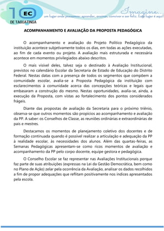 ACOMPANHAMENTO E AVALIAÇÃO DA PROPOSTA PEDAGÓGICA
O acompanhamento e avaliação do Projeto Político Pedagógico da
instituição acontece subjetivamente todos os dias, em todas as ações executadas,
ao fim de cada evento ou projeto. A avaliação mais estruturada e necessária
acontece em momentos privilegiados abaixo descritos.
O mais visível deles, talvez seja o destinado à Avaliação Institucional,
previstos no calendário Escolar da Secretaria de Estado de Educação do Distrito
Federal. Nestas datas com a presença de todos os segmentos que compõem a
comunidade escolar, avalia-se a Proposta Pedagógica da instituição com
esclarecimentos à comunidade acerca das concepções teóricas e legais que
embasaram a construção do mesmo. Nestas oportunidades, avalia-se, ainda, a
execução da Proposta, com vistas ao fortalecimento dos pontos considerados
frágeis.
Diante das propostas de avaliação da Secretaria para o próximo triênio,
observa-se que outros momentos são propícios ao acompanhamento e avaliação
da PP. A saber: os Conselhos de Classe, as reuniões ordinárias e extraordinárias de
pais e mestres.
Destacamos os momentos de planejamento coletivo dos docentes e de
formação continuada quando é possível realizar a articulação e adequação da PP
à realidade escolar, às necessidades dos alunos. Além das quartas-feiras, as
Semanas Pedagógicas apresentam-se como ricos momentos de avaliação e
acompanhamento da PP pelo corpo docente, equipe gestora e pedagógica.
O Conselho Escolar se faz representar nas Avaliações Institucionais porque
faz parte de suas atribuições (expressas na Lei da Gestão Democrática, bem como
no Plano de Ação) zelar pela ocorrência da Avaliação, analisar os dados recolhidos
a fim de propor adequações que reflitam positivamente nos índices apresentados
pela escola.
 