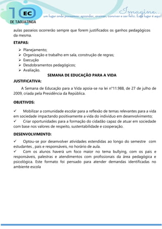aulas passeios ocorrerão sempre que forem justificados os ganhos pedagógicos
da mesma.
ETAPAS:
 Planejamento;
 Organização e trabalho em sala, construção de regras;
 Execução
 Desdobramentos pedagógicos;
 Avaliação.
SEMANA DE EDUCAÇÃO PARA A VIDA
JUSTIFICATIVA:
A Semana de Educação para a Vida apoia-se na lei n°11.988, de 27 de julho de
2009, criada pela Presidência da República.
OBJETIVOS:
 Mobilizar a comunidade escolar para a reflexão de temas relevantes para a vida
em sociedade impactando positivamente a vida do indivíduo em desenvolvimento;
 Criar oportunidades para a formação do cidadão capaz de atuar em sociedade
com base nos valores de respeito, sustentabilidade e cooperação.
DESENVOLVIMENTO:
 Optou-se por desenvolver atividades estendidas ao longo do semestre com
estudantes , pais e responsáveis, no horário de aula.
 Com os alunos haverá um foco maior no tema bullying, com os pais e
responsáveis, palestras e atendimentos com profissionais da área pedagógica e
psicológica. Este formato foi pensado para atender demandas identificadas no
ambiente escola
 