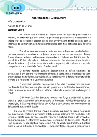 PROJETO COZINHA EDUCATIVA
PÚBLICO ALVO:
Alunos do 1º ao 5º ano
JUSTIFICATIVA:
Ao aceitar que o ensino da língua deve ser pautado pelos usos da
mesma, ao entender que ler é atribuir significados, percebemos a necessidade de
incorporar ao cotidiano escolar ações que envolvessem textos escritos com a
intenção de comunicar algo, textos produzidos com fins definidos para leitores
reais.
Trabalhar com os textos a partir de suas esferas de circulação leva,
necessariamente a resolver o problema acima que se nos apresentava. Dessa
forma, diversas esferas poderiam ser exploradas – cotidiana, publicitária, escolar,
jornalística. Optar pela esfera cotidiana foi uma escolha visando atingir desde o
aluno de seis anos (muitas vezes ainda não completos) até o aluno em vias de
completar a etapa inicial do Ensino Fundamental.
O gênero receita culinária (pertencente à esfera cotidiana de
circulação) é um gênero relativamente simples e compartilha propriedades com
outros textos instrucionais. Acrescido a isso consideramos o forte apelo cultural do
gênero e o resultado foi a Cozinha Educativa.
É necessário salientar que embora a Cozinha Educativa gire em torno
da Receita Culinária, outros gêneros são propícios à exploração: comunicados,
listas de compras, anúncio, folders, bilhete, publicidade comercial, embalagem e
rótulo.
O Projeto Cozinha Educativa mostra sua força e potencial ao estar
plena e gradativamente contextualizado à Proposta Político-Pedagógico da
instituição, à Estratégia Pedagógica dos Ciclos e ao Currículo em Movimento da
Educação Básica do DF Escolar.
Ou seja, ao mesmo tempo em que aproxima o ensino da língua do ensino
da matemática, conforme princípios estabelecidos, relaciona “as habilidades de
leitura e escrita com as necessidades, valores e práticas sociais” do indivíduo,
conforme requer o Letramento como eixo estruturante do Currículo/DF. Aliado a
isso, aproxima-se do objetivo, presente no PPP, de validar um trabalho educativo
onde o afeto, o lúdico, a criatividade e experimentação estejam estimulando o
 
