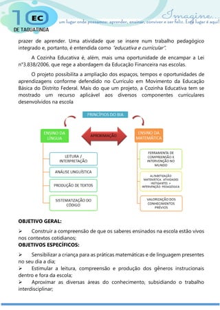 prazer de aprender. Uma atividade que se insere num trabalho pedagógico
integrado e, portanto, é entendida como “educativa e curricular”.
A Cozinha Educativa é, além, mais uma oportunidade de encampar a Lei
n°3.838/2006, que rege a abordagem da Educação Financeira nas escolas.
O projeto possibilita a ampliação dos espaços, tempos e oportunidades de
aprendizagens conforme defendido no Currículo em Movimento da Educação
Básica do Distrito Federal. Mais do que um projeto, a Cozinha Educativa tem se
mostrado um recurso aplicável aos diversos componentes curriculares
desenvolvidos na escola
OBJETIVO GERAL:
 Construir a compreensão de que os saberes ensinados na escola estão vivos
nos contextos cotidianos;
OBJETIVOS ESPECÍFICOS:
 Sensibilizar a criança para as práticas matemáticas e de linguagem presentes
no seu dia a dia;
 Estimular a leitura, compreensão e produção dos gêneros instrucionais
dentro e fora da escola;
 Aproximar as diversas áreas do conhecimento, subsidiando o trabalho
interdisciplinar;
 