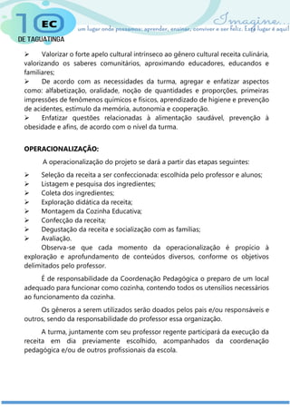  Valorizar o forte apelo cultural intrínseco ao gênero cultural receita culinária,
valorizando os saberes comunitários, aproximando educadores, educandos e
familiares;
 De acordo com as necessidades da turma, agregar e enfatizar aspectos
como: alfabetização, oralidade, noção de quantidades e proporções, primeiras
impressões de fenômenos químicos e físicos, aprendizado de higiene e prevenção
de acidentes, estímulo da memória, autonomia e cooperação.
 Enfatizar questões relacionadas à alimentação saudável, prevenção à
obesidade e afins, de acordo com o nível da turma.
OPERACIONALIZAÇÃO:
A operacionalização do projeto se dará a partir das etapas seguintes:
 Seleção da receita a ser confeccionada: escolhida pelo professor e alunos;
 Listagem e pesquisa dos ingredientes;
 Coleta dos ingredientes;
 Exploração didática da receita;
 Montagem da Cozinha Educativa;
 Confecção da receita;
 Degustação da receita e socialização com as famílias;
 Avaliação.
Observa-se que cada momento da operacionalização é propício à
exploração e aprofundamento de conteúdos diversos, conforme os objetivos
delimitados pelo professor.
É de responsabilidade da Coordenação Pedagógica o preparo de um local
adequado para funcionar como cozinha, contendo todos os utensílios necessários
ao funcionamento da cozinha.
Os gêneros a serem utilizados serão doados pelos pais e/ou responsáveis e
outros, sendo da responsabilidade do professor essa organização.
A turma, juntamente com seu professor regente participará da execução da
receita em dia previamente escolhido, acompanhados da coordenação
pedagógica e/ou de outros profissionais da escola.
 