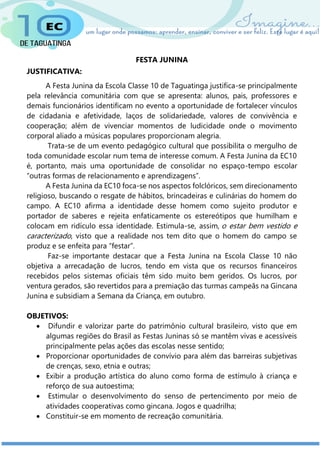 FESTA JUNINA
JUSTIFICATIVA:
A Festa Junina da Escola Classe 10 de Taguatinga justifica-se principalmente
pela relevância comunitária com que se apresenta: alunos, pais, professores e
demais funcionários identificam no evento a oportunidade de fortalecer vínculos
de cidadania e afetividade, laços de solidariedade, valores de convivência e
cooperação; além de vivenciar momentos de ludicidade onde o movimento
corporal aliado a músicas populares proporcionam alegria.
Trata-se de um evento pedagógico cultural que possibilita o mergulho de
toda comunidade escolar num tema de interesse comum. A Festa Junina da EC10
é, portanto, mais uma oportunidade de consolidar no espaço-tempo escolar
“outras formas de relacionamento e aprendizagens”.
A Festa Junina da EC10 foca-se nos aspectos folclóricos, sem direcionamento
religioso, buscando o resgate de hábitos, brincadeiras e culinárias do homem do
campo. A EC10 afirma a identidade desse homem como sujeito produtor e
portador de saberes e rejeita enfaticamente os estereótipos que humilham e
colocam em ridículo essa identidade. Estimula-se, assim, o estar bem vestido e
caracterizado, visto que a realidade nos tem dito que o homem do campo se
produz e se enfeita para “festar”.
Faz-se importante destacar que a Festa Junina na Escola Classe 10 não
objetiva a arrecadação de lucros, tendo em vista que os recursos financeiros
recebidos pelos sistemas oficiais têm sido muito bem geridos. Os lucros, por
ventura gerados, são revertidos para a premiação das turmas campeãs na Gincana
Junina e subsidiam a Semana da Criança, em outubro.
OBJETIVOS:
 Difundir e valorizar parte do patrimônio cultural brasileiro, visto que em
algumas regiões do Brasil as Festas Juninas só se mantêm vivas e acessíveis
principalmente pelas ações das escolas nesse sentido;
 Proporcionar oportunidades de convívio para além das barreiras subjetivas
de crenças, sexo, etnia e outras;
 Exibir a produção artística do aluno como forma de estímulo à criança e
reforço de sua autoestima;
 Estimular o desenvolvimento do senso de pertencimento por meio de
atividades cooperativas como gincana. Jogos e quadrilha;
 Constituir-se em momento de recreação comunitária.
 