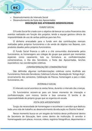  Desenvolvimento do Intervalo Social
 Desenvolvimento da Festa dos Aposentados
DESCRIÇÃO DAS ATIVIDADES DESENVOLVIDAS
FUNDO SOCIAL
O Fundo Social foi criado com o objetivo de bancar os custos financeiros dos
eventos realizados em função dos projetos, tendo a equipe gestora ciência da
impossibilidade de uso de verbas públicas para tais fins.
O dinheiro arrecadado para o fundo vem das contribuições mensais
realizadas pelos próprios funcionários e da venda de objetos nos Bazares, com
produtos doados pelos próprios funcionários.
O Fundo Social financia o café e o chá consumidos diariamente pelos
funcionários, as homenagens aos colegas do grupo que passam por momentos
especiais como casamento, luto ou formatura, as confraternizações
comemorativas, o Dia dos Servidores, a Festa das Aposentadas, lanches
esporádicos nas coordenações coletivas.
CONFRATERNIZAÇÕES COMEMORATIVAS
São definidas algumas confraternizações coletivas como Acolhida aos
Funcionários, Festa dos Servidores, Coletivas Culturais, Revelação do “Amigo Anjo”,
encerramento dos semestres, Celebração da Páscoa, homenagem a pais e mães
funcionários, etc.
INTERVALO SOCIAL
O intervalo social acontece às sextas feiras, durante o intervalo das crianças.
Os funcionários reúnem-se para um breve momento de interação e
confraternização, com música, lanche e boa conversa. O lanche é de
responsabilidade do próprio grupo que se organiza em escala.
FESTA DOS APOSENTADOS
Surgiu da necessidade de homenagear e reconhecer o servidor que dedicou
toda uma vida de trabalho ao desenvolvimento da educação no Distrito Federal.
Nesse momento busca-se um resgate da história desse profissional dentro
da Secretaria de Educação, bem como dentro da instituição. O servidor é
homenageado com placas, músicas, vídeos, registros fotográficos, depoimentos e
 