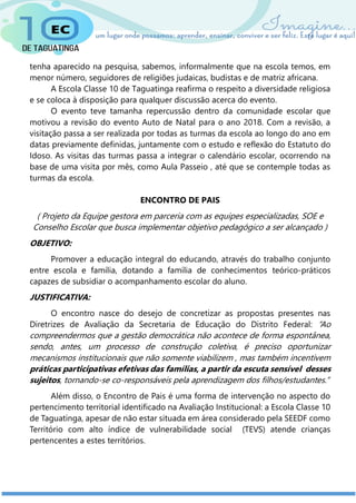 tenha aparecido na pesquisa, sabemos, informalmente que na escola temos, em
menor número, seguidores de religiões judaicas, budistas e de matriz africana.
A Escola Classe 10 de Taguatinga reafirma o respeito a diversidade religiosa
e se coloca à disposição para qualquer discussão acerca do evento.
O evento teve tamanha repercussão dentro da comunidade escolar que
motivou a revisão do evento Auto de Natal para o ano 2018. Com a revisão, a
visitação passa a ser realizada por todas as turmas da escola ao longo do ano em
datas previamente definidas, juntamente com o estudo e reflexão do Estatuto do
Idoso. As visitas das turmas passa a integrar o calendário escolar, ocorrendo na
base de uma visita por mês, como Aula Passeio , até que se contemple todas as
turmas da escola.
ENCONTRO DE PAIS
( Projeto da Equipe gestora em parceria com as equipes especializadas, SOE e
Conselho Escolar que busca implementar objetivo pedagógico a ser alcançado )
OBJETIVO:
Promover a educação integral do educando, através do trabalho conjunto
entre escola e família, dotando a família de conhecimentos teórico-práticos
capazes de subsidiar o acompanhamento escolar do aluno.
JUSTIFICATIVA:
O encontro nasce do desejo de concretizar as propostas presentes nas
Diretrizes de Avaliação da Secretaria de Educação do Distrito Federal: “Ao
compreendermos que a gestão democrática não acontece de forma espontânea,
sendo, antes, um processo de construção coletiva, é preciso oportunizar
mecanismos institucionais que não somente viabilizem , mas também incentivem
práticas participativas efetivas das famílias, a partir da escuta sensível desses
sujeitos, tornando-se co-responsáveis pela aprendizagem dos filhos/estudantes.”
Além disso, o Encontro de Pais é uma forma de intervenção no aspecto do
pertencimento territorial identificado na Avaliação Institucional: a Escola Classe 10
de Taguatinga, apesar de não estar situada em área considerado pela SEEDF como
Território com alto índice de vulnerabilidade social (TEVS) atende crianças
pertencentes a estes territórios.
 