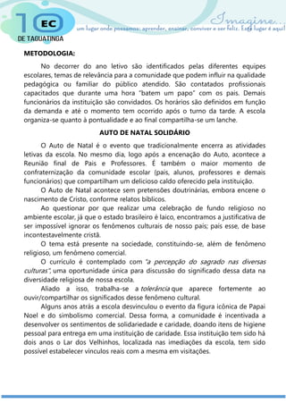 METODOLOGIA:
No decorrer do ano letivo são identificados pelas diferentes equipes
escolares, temas de relevância para a comunidade que podem influir na qualidade
pedagógica ou familiar do público atendido. São contatados profissionais
capacitados que durante uma hora “batem um papo” com os pais. Demais
funcionários da instituição são convidados. Os horários são definidos em função
da demanda e até o momento tem ocorrido após o turno da tarde. A escola
organiza-se quanto à pontualidade e ao final compartilha-se um lanche.
AUTO DE NATAL SOLIDÁRIO
O Auto de Natal é o evento que tradicionalmente encerra as atividades
letivas da escola. No mesmo dia, logo após a encenação do Auto, acontece a
Reunião final de Pais e Professores. É também o maior momento de
confraternização da comunidade escolar (pais, alunos, professores e demais
funcionários) que compartilham um delicioso caldo oferecido pela instituição.
O Auto de Natal acontece sem pretensões doutrinárias, embora encene o
nascimento de Cristo, conforme relatos bíblicos.
Ao questionar por que realizar uma celebração de fundo religioso no
ambiente escolar, já que o estado brasileiro é laico, encontramos a justificativa de
ser impossível ignorar os fenômenos culturais de nosso país; país esse, de base
incontestavelmente cristã.
O tema está presente na sociedade, constituindo-se, além de fenômeno
religioso, um fenômeno comercial.
O currículo é contemplado com "a percepção do sagrado nas diversas
culturas", uma oportunidade única para discussão do significado dessa data na
diversidade religiosa de nossa escola.
Aliado a isso, trabalha-se a tolerância que aparece fortemente ao
ouvir/compartilhar os significados desse fenômeno cultural.
Alguns anos atrás a escola desvinculou o evento da figura icônica de Papai
Noel e do simbolismo comercial. Dessa forma, a comunidade é incentivada a
desenvolver os sentimentos de solidariedade e caridade, doando itens de higiene
pessoal para entrega em uma instituição de caridade. Essa instituição tem sido há
dois anos o Lar dos Velhinhos, localizada nas imediações da escola, tem sido
possível estabelecer vínculos reais com a mesma em visitações.
 