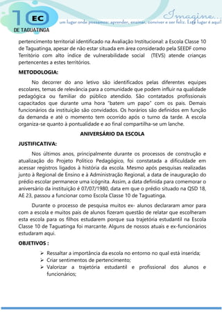 pertencimento territorial identificado na Avaliação Institucional: a Escola Classe 10
de Taguatinga, apesar de não estar situada em área considerado pela SEEDF como
Território com alto índice de vulnerabilidade social (TEVS) atende crianças
pertencentes a estes territórios.
METODOLOGIA:
No decorrer do ano letivo são identificados pelas diferentes equipes
escolares, temas de relevância para a comunidade que podem influir na qualidade
pedagógica ou familiar do público atendido. São contatados profissionais
capacitados que durante uma hora “batem um papo” com os pais. Demais
funcionários da instituição são convidados. Os horários são definidos em função
da demanda e até o momento tem ocorrido após o turno da tarde. A escola
organiza-se quanto à pontualidade e ao final compartilha-se um lanche.
ANIVERSÁRIO DA ESCOLA
JUSTIFICATIVA:
Nos últimos anos, principalmente durante os processos de construção e
atualização do Projeto Político Pedagógico, foi constatada a dificuldade em
acessar registros ligados à história da escola. Mesmo após pesquisas realizadas
junto à Regional de Ensino e à Administração Regional, a data de inauguração do
prédio escolar permanece uma icógnita. Assim, a data definida para comemorar o
aniversário da instituição é 07/07/1980, data em que o prédio situado na QSD 18,
AE 23, passou a funcionar como Escola Classe 10 de Taguatinga.
Durante o processo de pesquisa muitos ex- alunos declararam amor para
com a escola e muitos pais de alunos fizeram questão de relatar que escolheram
esta escola para os filhos estudarem porque sua trajetória estudantil na Escola
Classe 10 de Taguatinga foi marcante. Alguns de nossos atuais e ex-funcionários
estudaram aqui.
OBJETIVOS :
 Ressaltar a importância da escola no entorno no qual está inserida;
 Criar sentimentos de pertencimento;
 Valorizar a trajetória estudantil e profissional dos alunos e
funcionários;
 