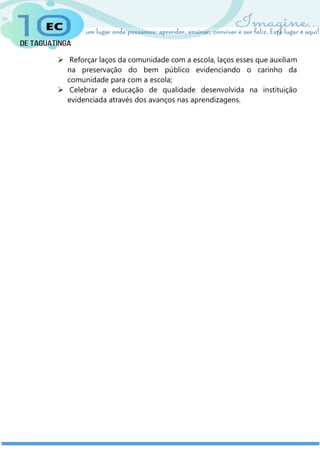  Reforçar laços da comunidade com a escola, laços esses que auxiliam
na preservação do bem público evidenciando o carinho da
comunidade para com a escola;
 Celebrar a educação de qualidade desenvolvida na instituição
evidenciada através dos avanços nas aprendizagens.
 