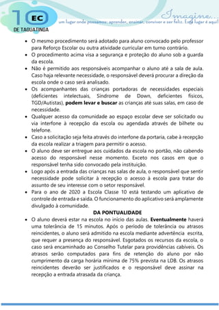  O mesmo procedimento será adotado para aluno convocado pelo professor
para Reforço Escolar ou outra atividade curricular em turno contrário.
 O procedimento acima visa a segurança e proteção do aluno sob a guarda
da escola.
 Não é permitido aos responsáveis acompanhar o aluno até a sala de aula.
Caso haja relevante necessidade, o responsável deverá procurar a direção da
escola onde o caso será analisado.
 Os acompanhantes das crianças portadoras de necessidades especiais
(deficientes intelectuais, Síndrome de Down, deficientes físicos,
TGD/Autistas), podem levar e buscar as crianças até suas salas, em caso de
necessidade.
 Qualquer acesso da comunidade ao espaço escolar deve ser solicitado ou
via interfone à recepção da escola ou agendada através de bilhete ou
telefone.
 Caso a solicitação seja feita através do interfone da portaria, cabe à recepção
da escola realizar a triagem para permitir o acesso.
 O aluno deve ser entregue aos cuidados da escola no portão, não cabendo
acesso do responsável nesse momento. Exceto nos casos em que o
responsável tenha sido convocado pela instituição.
 Logo após a entrada das crianças nas salas de aula, o responsável que sentir
necessidade pode solicitar à recepção o acesso à escola para tratar do
assunto de seu interesse com o setor responsável.
 Para o ano de 2020 a Escola Classe 10 está testando um aplicativo de
controle de entrada e saída. O funcionamento do aplicativo será amplamente
divulgado à comunidade.
DA PONTUALIDADE
 O aluno deverá estar na escola no início das aulas. Eventualmente haverá
uma tolerância de 15 minutos. Após o período de tolerância ou atrasos
reincidentes, o aluno será admitido na escola mediante advertência escrita,
que requer a presença do responsável. Esgotados os recursos da escola, o
caso será encaminhado ao Conselho Tutelar para providências cabíveis. Os
atrasos serão computados para fins de retenção do aluno por não
cumprimento da carga horária mínima de 75% prevista na LDB. Os atrasos
reincidentes deverão ser justificados e o responsável deve assinar na
recepção a entrada atrasada da criança.
 