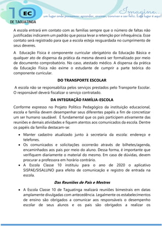 A escola entrará em contato com as famílias sempre que o número de faltas não
justificadas indicarem um padrão que possa levar a retenção por infrequência. Esse
contato será registrado para que a escola esteja resguardada no cumprimento de
seus deveres.
A Educação Física é componente curricular obrigatório da Educação Básica e
qualquer ato de dispensa da prática da mesma deverá ser formalizado por meio
de documento comprobatório. No caso, atestado médico. A dispensa da prática
da Educação Física não exime o estudante de cumprir a parte teórica do
componente curricular.
DO TRANSPORTE ESCOLAR
A escola não se responsabiliza pelos serviços prestados pelo Transporte Escolar.
O responsável deverá fiscalizar o serviço contratado.
DA INTEGRAÇÃO FAMÍLIA-ESCOLA
Conforme expresso no Projeto Político Pedagógico da instituição educacional,
escola e família devem desempenhar seus diferentes papéis a fim de concretizar
um ser humano saudável. É fundamental que os pais participem ativamente das
reuniões e demais atividades e fiquem atentos aos comunicados da escola. Dentre
os papéis da família destacam-se:
 Manter cadastro atualizado junto à secretaria da escola: endereço e
telefones.
 Os comunicados e solicitações ocorrerão através de bilhetes/agenda,
encaminhados aos pais por meio do aluno. Dessa forma, é importante que
verifiquem diariamente o material do mesmo. Em caso de dúvidas, devem
procurar a professora em horário contrário.
 A Escola Classe 10 instituiu para o ano de 2020 o aplicativo
SISPAE/SISALUNO para efeito de comunicação e registro de entrada na
escola.
Das Reuniões de Pais e Mestres
 A Escola Classe 10 de Taguatinga realizará reuniões bimestrais em datas
amplamente divulgadas com antecedência. Legalmente os estabelecimentos
de ensino são obrigados a comunicar aos responsáveis o desempenho
escolar de seus alunos e os pais são obrigados a realizar os
 