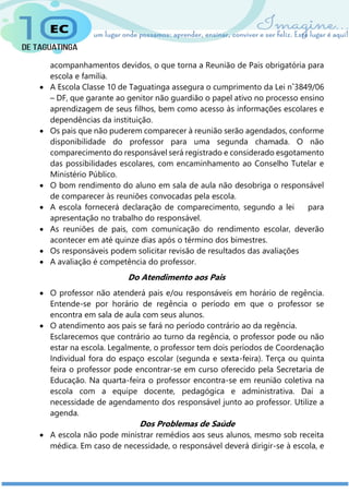 acompanhamentos devidos, o que torna a Reunião de Pais obrigatória para
escola e família.
 A Escola Classe 10 de Taguatinga assegura o cumprimento da Lei n˚3849/06
– DF, que garante ao genitor não guardião o papel ativo no processo ensino
aprendizagem de seus filhos, bem como acesso às informações escolares e
dependências da instituição.
 Os pais que não puderem comparecer à reunião serão agendados, conforme
disponibilidade do professor para uma segunda chamada. O não
comparecimento do responsável será registrado e considerado esgotamento
das possibilidades escolares, com encaminhamento ao Conselho Tutelar e
Ministério Público.
 O bom rendimento do aluno em sala de aula não desobriga o responsável
de comparecer às reuniões convocadas pela escola.
 A escola fornecerá declaração de comparecimento, segundo a lei para
apresentação no trabalho do responsável.
 As reuniões de pais, com comunicação do rendimento escolar, deverão
acontecer em até quinze dias após o término dos bimestres.
 Os responsáveis podem solicitar revisão de resultados das avaliações
 A avaliação é competência do professor.
Do Atendimento aos Pais
 O professor não atenderá pais e/ou responsáveis em horário de regência.
Entende-se por horário de regência o período em que o professor se
encontra em sala de aula com seus alunos.
 O atendimento aos pais se fará no período contrário ao da regência.
Esclarecemos que contrário ao turno da regência, o professor pode ou não
estar na escola. Legalmente, o professor tem dois períodos de Coordenação
Individual fora do espaço escolar (segunda e sexta-feira). Terça ou quinta
feira o professor pode encontrar-se em curso oferecido pela Secretaria de
Educação. Na quarta-feira o professor encontra-se em reunião coletiva na
escola com a equipe docente, pedagógica e administrativa. Daí a
necessidade de agendamento dos responsável junto ao professor. Utilize a
agenda.
Dos Problemas de Saúde
 A escola não pode ministrar remédios aos seus alunos, mesmo sob receita
médica. Em caso de necessidade, o responsável deverá dirigir-se à escola, e
 