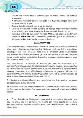 solicitar ele mesmo fazer a administração do medicamento nos horários
adequados.
 A comunidade escolar será comunicada caso haja modificação por ordem
superior no item acima.
 Criança doente não vai à escola, vai ao médico.
 Crianças identificadas ou sob suspeita de doença infecto contagiosa serão
encaminhadas, mediante a presença do responsável, de volta ao lar.
 Justifique a falta do aluno com Atestado Médico. Os responsáveis têm um
prazo de cinco dias para apresentar justificativa junto ao professor. O
atestado médico deverá estar em nome do aluno.
DAS AVALIAÇÕES
O aluno tem direito a uma avaliação “formativa, processual, contínua, cumulativa,
abrangente, diagnóstica e interdisciplinar”. Cabe ao professor definir as melhores
estratégias para essa avaliação. Para isso, o professor utiliza diversificados
instrumentos de avaliação, de intervenção e de recuperação; todos eles coerentes
com o projeto político pedagógico da escola e propostas pedagógicas emanadas
da Secretaria de Educação.
Nos anos iniciais “ a avaliação é realizada por meio da observação e do
acompanhamento contínuo das atividades individuais e coletivas, com o objetivo
de se constatar os avanços obtidos pelo estudante e favorecer o replanejamento
docente, considerando as dificuldades enfrentadas no processo de ensino /
aprendizagem, bem como a busca de soluções. ” (Art.182 –Regimento Escolar da
Rede Pública de Ensino do Distrito Federal / 2015).
Os critérios de avaliação utilizados pela escola/professor, deverão estar claros para
os responsáveis e para os alunos.
As avaliações ocorridas na escola estão todas orientadas por documento próprio
da Secretaria de Educação. Este documento está acessível a toda comunidade
escolar.
DO UNIFORME
 O uso do uniforme é obrigatório e constitui-se de camiseta da escola, calça
azul ou preta, saia ou bermudas da mesma cor. Tênis, sapato ou sandália.
Recomendamos o tênis para uso diário. Para a prática de Educação Física o tênis é
obrigatório.
 