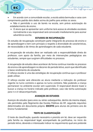  Em acordo com a comunidade escolar, a escola adota bermudas e saias com
comprimento padrão dois dedos acima do joelho para ambos os sexos.
 Não é permitido o uso de bonés na escola, sem prévia autorização do
estabelecimento de ensino.
 O aluno que se apresentar sem uniforme terá acesso às atividades escolares
normalmente e seu responsável será convocado imediatamente para assinar
advertência escrita.
ESTUDOS DE RECUPERAÇÃO
Os estudos de recuperação constituem parte integrante do processo de ensino e
de aprendizagem e tem com princípio o respeito à diversidade de características,
de necessidades e de ritmos de aprendizagens de cada estudante.
A recuperação de estudos deve ser realizada sob a responsabilidade direta do
professor, com apoio da família, por meio de intervenções pedagógicas aos
estudantes, sempre que surgirem dificuldades no processo.
A recuperação de estudos deve acontecer de forma contínua inserida no processo
de ensino e de aprendizagem no decorrer do período letivo, assim que identificado
o baixo rendimento do estudante.
O reforço escolar é uma das estratégias de recuperação contínua que o professor
pode utilizar.
O reforço escolar será oferecido ao aluno mediante a indicação do professor
regente no turno contrário e apenas no turno contrário. Não podendo a criança
permanecer no ambiente escolar sem supervisão. O responsável deverá trazer e
buscar a criança no horário indicado pelo professor, caso não tenha autorização
para ir e vir desacompanhado.
AVANÇOS DE ESTUDOS
Avanços de estudos (para anos ou séries subsequentes, dentro da mesma etapa),
são permitidos pelo Regimento das Escolas Públicas do DF, seguindo requisitos
determinados em documento próprio. EXCETO para alunos do primeiro ano do
Ensino Fundamental.
TESTE DE CLASSIFICAÇÃO
O teste de classificação, quando necessário e previsto em lei, deve ser requerido
pela família ou responsável legal, acompanhado da justificativa, no início do
período letivo, devendo o interessado indicar no requerimento qual ano pretende
 
