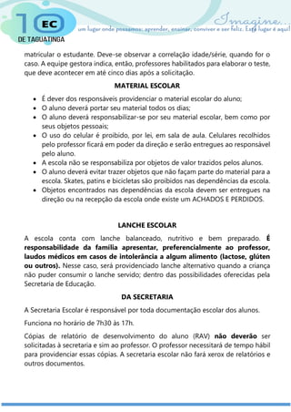 matricular o estudante. Deve-se observar a correlação idade/série, quando for o
caso. A equipe gestora indica, então, professores habilitados para elaborar o teste,
que deve acontecer em até cinco dias após a solicitação.
MATERIAL ESCOLAR
 É dever dos responsáveis providenciar o material escolar do aluno;
 O aluno deverá portar seu material todos os dias;
 O aluno deverá responsabilizar-se por seu material escolar, bem como por
seus objetos pessoais;
 O uso do celular é proibido, por lei, em sala de aula. Celulares recolhidos
pelo professor ficará em poder da direção e serão entregues ao responsável
pelo aluno.
 A escola não se responsabiliza por objetos de valor trazidos pelos alunos.
 O aluno deverá evitar trazer objetos que não façam parte do material para a
escola. Skates, patins e bicicletas são proibidos nas dependências da escola.
 Objetos encontrados nas dependências da escola devem ser entregues na
direção ou na recepção da escola onde existe um ACHADOS E PERDIDOS.
LANCHE ESCOLAR
A escola conta com lanche balanceado, nutritivo e bem preparado. É
responsabilidade da família apresentar, preferencialmente ao professor,
laudos médicos em casos de intolerância a algum alimento (lactose, glúten
ou outros). Nesse caso, será providenciado lanche alternativo quando a criança
não puder consumir o lanche servido; dentro das possibilidades oferecidas pela
Secretaria de Educação.
DA SECRETARIA
A Secretaria Escolar é responsável por toda documentação escolar dos alunos.
Funciona no horário de 7h30 às 17h.
Cópias de relatório de desenvolvimento do aluno (RAV) não deverão ser
solicitadas à secretaria e sim ao professor. O professor necessitará de tempo hábil
para providenciar essas cópias. A secretaria escolar não fará xerox de relatórios e
outros documentos.
 