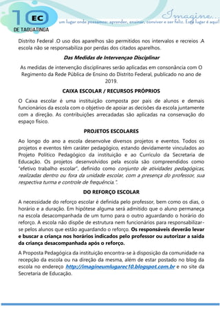 Distrito Federal .O uso dos aparelhos são permitidos nos intervalos e recreios .A
escola não se responsabiliza por perdas dos citados aparelhos.
Das Medidas de Intervençao Disciplinar
As medidas de intervenção disciplinares serão aplicadas em consonância com O
Regimento da Rede Pública de Ensino do Distrito Federal, publicado no ano de
2019.
CAIXA ESCOLAR / RECURSOS PRÓPRIOS
O Caixa escolar é uma instituição composta por pais de alunos e demais
funcionários da escola com o objetivo de apoiar as decisões da escola juntamente
com a direção. As contribuições arrecadadas são aplicadas na conservação do
espaço físico.
PROJETOS ESCOLARES
Ao longo do ano a escola desenvolve diversos projetos e eventos. Todos os
projetos e eventos têm caráter pedagógico, estando devidamente vinculados ao
Projeto Político Pedagógico da instituição e ao Currículo da Secretaria de
Educação. Os projetos desenvolvidos pela escola são compreendidos como
“efetivo trabalho escolar”, definido como conjunto de atividades pedagógicas,
realizadas dentro ou fora da unidade escolar, com a presença do professor, sua
respectiva turma e controle de frequência.”.
DO REFORÇO ESCOLAR
A necessidade do reforço escolar é definida pelo professor, bem como os dias, o
horário e a duração. Em hipótese alguma será admitido que o aluno permaneça
na escola desacompanhada de um turno para o outro aguardando o horário do
reforço. A escola não dispõe de estrutura nem funcionários para responsabilizar-
se pelos alunos que estão aguardando o reforço. Os responsáveis deverão levar
e buscar a criança nos horários indicados pelo professor ou autorizar a saída
da criança desacompanhada após o reforço.
A Proposta Pedagógica da instituição encontra-se à disposição da comunidade na
recepção da escola ou na direção da mesma, além de estar postado no blog da
escola no endereço http://imagineumlugarec10.blogspot.com.br e no site da
Secretaria de Educação.
 