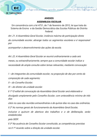 ANEXOS
ASSEMBLEIA ESCOLAR
Em consonância com a lei 4751, de 7 de fevereiro de 2012, lei que trata do
Sistema de Ensino e da Gestão Democrática das Escolas Públicas do Distrito
Federal:
Art. 21. A Assembleia Geral Escolar, instância máxima de participação direta
da comunidade escolar, abrange todos os segmentos escolares e é responsável
por
acompanhar o desenvolvimento das ações da escola.
Art. 22. A Assembleia Geral Escolar se reunirá ordinariamente a cada seis
meses, ou extraordinariamente, sempre que a comunidade escolar indicar a
necessidade de ampla consulta sobre temas relevantes, mediante convocação:
I – de integrantes da comunidade escolar, na proporção de dez por cento da
composição de cada segmento;
II – do Conselho Escolar;
III – do diretor da unidade escolar.
§ 1º O edital de convocação da Assembleia Geral Escolar será elaborado e
divulgado amplamente pelo Conselho Escolar, com antecedência mínima de três
dias
úteis no caso das reuniões extraordinárias e de quinze dias no caso das ordinárias.
§ 2º As normas gerais de funcionamento da Assembleia Geral Escolar,
inclusive o quórum de abertura dos trabalhos e o de deliberação, serão
estabelecidas
pela SEDF.
§ 3º Na ausência de Conselho Escolar constituído, as competências previstas
no § 1º recairão sobre a direção da unidade escolar.
 