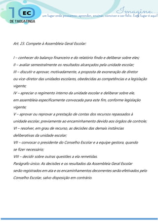Art. 23. Compete à Assembleia Geral Escolar:
I – conhecer do balanço financeiro e do relatório findo e deliberar sobre eles;
II – avaliar semestralmente os resultados alcançados pela unidade escolar;
III – discutir e aprovar, motivadamente, a proposta de exoneração de diretor
ou vice-diretor das unidades escolares, obedecidas as competências e a legislação
vigente;
IV – apreciar o regimento interno da unidade escolar e deliberar sobre ele,
em assembleia especificamente convocada para este fim, conforme legislação
vigente;
V – aprovar ou reprovar a prestação de contas dos recursos repassados à
unidade escolar, previamente ao encaminhamento devido aos órgãos de controle;
VI – resolver, em grau de recurso, as decisões das demais instâncias
deliberativas da unidade escolar;
VII – convocar o presidente do Conselho Escolar e a equipe gestora, quando
se fizer necessário;
VIII – decidir sobre outras questões a ela remetidas.
Parágrafo único. As decisões e os resultados da Assembleia Geral Escolar
serão registrados em ata e os encaminhamentos decorrentes serão efetivados pelo
Conselho Escolar, salvo disposição em contrário.
 