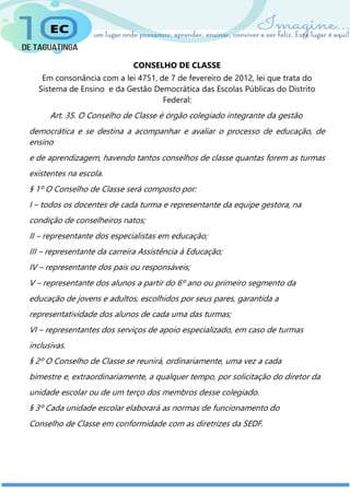 CONSELHO DE CLASSE
Em consonância com a lei 4751, de 7 de fevereiro de 2012, lei que trata do
Sistema de Ensino e da Gestão Democrática das Escolas Públicas do Distrito
Federal:
Art. 35. O Conselho de Classe é órgão colegiado integrante da gestão
democrática e se destina a acompanhar e avaliar o processo de educação, de
ensino
e de aprendizagem, havendo tantos conselhos de classe quantas forem as turmas
existentes na escola.
§ 1º O Conselho de Classe será composto por:
I – todos os docentes de cada turma e representante da equipe gestora, na
condição de conselheiros natos;
II – representante dos especialistas em educação;
III – representante da carreira Assistência à Educação;
IV – representante dos pais ou responsáveis;
V – representante dos alunos a partir do 6º ano ou primeiro segmento da
educação de jovens e adultos, escolhidos por seus pares, garantida a
representatividade dos alunos de cada uma das turmas;
VI – representantes dos serviços de apoio especializado, em caso de turmas
inclusivas.
§ 2º O Conselho de Classe se reunirá, ordinariamente, uma vez a cada
bimestre e, extraordinariamente, a qualquer tempo, por solicitação do diretor da
unidade escolar ou de um terço dos membros desse colegiado.
§ 3º Cada unidade escolar elaborará as normas de funcionamento do
Conselho de Classe em conformidade com as diretrizes da SEDF.
 
