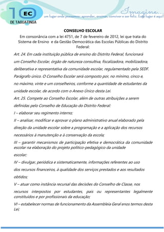 CONSELHO ESCOLAR
Em consonância com a lei 4751, de 7 de fevereiro de 2012, lei que trata do
Sistema de Ensino e da Gestão Democrática das Escolas Públicas do Distrito
Federal:
Art. 24. Em cada instituição pública de ensino do Distrito Federal, funcionará
um Conselho Escolar, órgão de natureza consultiva, fiscalizadora, mobilizadora,
deliberativa e representativa da comunidade escolar, regulamentado pela SEDF.
Parágrafo único. O Conselho Escolar será composto por, no mínimo, cinco e,
no máximo, vinte e um conselheiros, conforme a quantidade de estudantes da
unidade escolar, de acordo com o Anexo Único desta Lei.
Art. 25. Compete ao Conselho Escolar, além de outras atribuições a serem
definidas pelo Conselho de Educação do Distrito Federal:
I – elaborar seu regimento interno;
II – analisar, modificar e aprovar o plano administrativo anual elaborado pela
direção da unidade escolar sobre a programação e a aplicação dos recursos
necessários à manutenção e à conservação da escola;
III – garantir mecanismos de participação efetiva e democrática da comunidade
escolar na elaboração do projeto político-pedagógico da unidade
escolar;
IV – divulgar, periódica e sistematicamente, informações referentes ao uso
dos recursos financeiros, à qualidade dos serviços prestados e aos resultados
obtidos;
V – atuar como instância recursal das decisões do Conselho de Classe, nos
recursos interpostos por estudantes, pais ou representantes legalmente
constituídos e por profissionais da educação;
VI – estabelecer normas de funcionamento da Assembleia Geral enos termos desta
Lei;
 