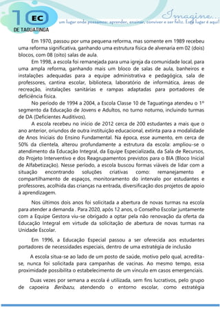Em 1970, passou por uma pequena reforma, mas somente em 1989 recebeu
uma reforma significativa, ganhando uma estrutura física de alvenaria em 02 (dois)
blocos, com 08 (oito) salas de aula.
Em 1998, a escola foi remanejada para uma igreja da comunidade local, para
uma ampla reforma, ganhando mais um bloco de salas de aula, banheiros e
instalações adequadas para a equipe administrativa e pedagógica, sala de
professores, cantina escolar, biblioteca, laboratório de informática, áreas de
recreação, instalações sanitárias e rampas adaptadas para portadores de
deficiência física.
No período de 1994 a 2004, a Escola Classe 10 de Taguatinga atendeu o 1º
segmento da Educação de Jovens e Adultos, no turno noturno, incluindo turmas
de DA (Deficientes Auditivos).
A escola recebeu no início de 2012 cerca de 200 estudantes a mais que o
ano anterior, oriundos de outra instituição educacional, extinta para a modalidade
de Anos Iniciais do Ensino Fundamental. Na época, esse aumento, em cerca de
50% da clientela, alterou profundamente a estrutura da escola: ampliou-se o
atendimento da Educação Integral, da Equipe Especializada, da Sala de Recursos,
do Projeto Interventivo e dos Reagrupamentos previstos para o BIA (Bloco Inicial
de Alfabetização). Nesse período, a escola buscou formas viáveis de lidar com a
situação encontrando soluções criativas como: remanejamento e
compartilhamento de espaços, monitoramento do intervalo por estudantes e
professores, acolhida das crianças na entrada, diversificação dos projetos de apoio
à aprendizagem.
Nos últimos dois anos foi solicitada a abertura de novas turmas na escola
para atender a demanda . Para 2020, após 12 anos, o Conselho Escolar juntamente
com a Equipe Gestora viu-se obrigado a optar pela não renovação da oferta da
Educação Integral em virtude da solicitação de abertura de novas turmas na
Unidade Escolar.
Em 1996, a Educação Especial passou a ser oferecida aos estudantes
portadores de necessidades especiais, dentro de uma estratégia de inclusão
A escola situa-se ao lado de um posto de saúde, motivo pelo qual, acredita-
se, nunca foi solicitada para campanhas de vacinas. Ao mesmo tempo, essa
proximidade possibilita o estabelecimento de um vínculo em casos emergenciais.
Duas vezes por semana a escola é utilizada, sem fins lucrativos, pelo grupo
de capoeira Beribazu, atendendo o entorno escolar, como estratégia
 