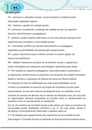 VII – estruturar o calendário escolar, no que competir à unidade escolar,
observada a legislação vigente;
VIII – fiscalizar a gestão da unidade escolar;
IX – promover, anualmente, a avaliação da unidade escolar nos aspectos
técnicos, administrativos e pedagógicos;
X – analisar e avaliar projetos elaborados ou em execução por quaisquer dos
segmentos que compõem a comunidade escolar;
XI – intermediar conflitos de natureza administrativa ou pedagógica,
esgotadas as possibilidades de solução pela equipe escolar;
XII – propor mecanismos para a efetiva inclusão, no ensino regular, de
alunos com deficiência;
XIII – debater indicadores escolares de rendimento, evasão e repetência e
propor estratégias que assegurem aprendizagem significativa para todos.
§ 1º Em relação aos aspectos pedagógicos, serão observados os princípios e
as disposições constitucionais, os pareceres e as resoluções dos órgãos normativos
federal e distrital e a legislação do Sistema de Ensino do Distrito Federal.
§ 2º Quando se tratar de deliberação que exija responsabilidade civil ou
criminal, os estudantes no exercício da função de conselheiro escolar serão
representados, no caso dos menores de dezesseis anos, ou assistidos, em se
tratando de menores de dezoito anos e maiores de dezesseis anos, por seus pais
ou responsáveis, devendo comparecer às reuniões tanto os representados ou
assistidos como os representantes ou assistentes.
Art. 26. Os membros do Conselho Escolar serão eleitos por todos os membros da
comunidade escolar habilitados conforme o art. 3º, em voto direto, secreto e
facultativo, uninominalmente, observado o disposto nesta Lei.
§ 1º As eleições para representantes dos segmentos da comunidade escolar
para integrar o Conselho Escolar se realizarão ao final do primeiro bimestre letivo,
 
