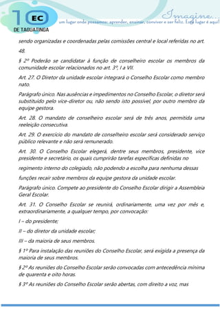 sendo organizadas e coordenadas pelas comissões central e local referidas no art.
48.
§ 2º Poderão se candidatar à função de conselheiro escolar os membros da
comunidade escolar relacionados no art. 3º, I a VII.
Art. 27. O Diretor da unidade escolar integrará o Conselho Escolar como membro
nato.
Parágrafo único. Nas ausências e impedimentos no Conselho Escolar, o diretor será
substituído pelo vice-diretor ou, não sendo isto possível, por outro membro da
equipe gestora.
Art. 28. O mandato de conselheiro escolar será de três anos, permitida uma
reeleição consecutiva.
Art. 29. O exercício do mandato de conselheiro escolar será considerado serviço
público relevante e não será remunerado.
Art. 30. O Conselho Escolar elegerá, dentre seus membros, presidente, vice
presidente e secretário, os quais cumprirão tarefas específicas definidas no
regimento interno do colegiado, não podendo a escolha para nenhuma dessas
funções recair sobre membros da equipe gestora da unidade escolar.
Parágrafo único. Compete ao presidente do Conselho Escolar dirigir a Assembleia
Geral Escolar.
Art. 31. O Conselho Escolar se reunirá, ordinariamente, uma vez por mês e,
extraordinariamente, a qualquer tempo, por convocação:
I – do presidente;
II – do diretor da unidade escolar;
III – da maioria de seus membros.
§ 1º Para instalação das reuniões do Conselho Escolar, será exigida a presença da
maioria de seus membros.
§ 2º As reuniões do Conselho Escolar serão convocadas com antecedência mínima
de quarenta e oito horas.
§ 3º As reuniões do Conselho Escolar serão abertas, com direito a voz, mas
 