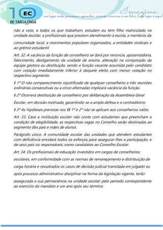 não a voto, a todos os que trabalham, estudam ou têm filho matriculado na
unidade escolar, a profissionais que prestam atendimento à escola, a membros da
comunidade local, a movimentos populares organizados, a entidades sindicais e
ao grêmio estudantil.
Art. 32. A vacância da função de conselheiro se dará por renúncia, aposentadoria,
falecimento, desligamento da unidade de ensino, alteração na composição da
equipe gestora ou destituição, sendo a função vacante assumida pelo candidato
com votação imediatamente inferior à daquele eleito com menor votação no
respectivo segmento.
§ 1º O não comparecimento injustificado de qualquer conselheiro a três reuniões
ordinárias consecutivas ou a cinco alternadas implicará vacância da função.
§ 2º Ocorrerá destituição de conselheiro por deliberação da Assembleia Geral
Escolar, em decisão motivada, garantindo-se a ampla defesa e o contraditório.
§ 3º As hipóteses previstas nos §§ 1º e 2º não se aplicam aos conselheiros natos.
Art. 33. Caso a instituição escolar não conte com estudantes que preencham a
condição de elegibilidade, as respectivas vagas no Conselho serão destinadas ao
segmento dos pais e mães de alunos.
Parágrafo único. A comunidade escolar das unidades que atendem estudantes
com deficiência envidará todos os esforços para assegurar-lhes a participação, e
de seus pais ou responsáveis, como candidatos ao Conselho Escolar.
Art. 34. Os profissionais de educação investidos em cargos de conselheiros
escolares, em conformidade com as normas de remanejamento e distribuição de
carga horária e ressalvados os casos de decisão judicial transitada em julgado ou
após processo administrativo disciplinar na forma da legislação vigente, terão
assegurada a sua permanência na unidade escolar pelo período correspondente
ao exercício do mandato e um ano após seu término.
 
