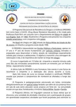 PROERD
POLÍCIA MILITAR DO DISTRITO FEDERAL
COMANDO DE POLICIAMENTO
CENTRO DE POLÍCIA COMUNITÁRIA E AÇÕES SOCIAIS
PROGRAMA EDUCACIONAL DE RESISTÊNCIA ÀS DROGAS
O Programa Educacional de Resistência às Drogas e à Violência (PROERD)
tem como base o D.A.R.E. (Drug Abuse Resistance Education), e foi criado pela
Professora Ruth Rich, em conjunto com o Departamento de Polícia da cidade de
Los Angeles, EUA, em 1983. Atualmente o Programa está presente nos cinqüenta
estados americanos, e em cinqüenta e oito países.
No Brasil ele chegou em 1992 através da Polícia Militar do Estado do Rio
de Janeiro, em Brasília o programa existe desde 1998.
O PROERD é desenvolvido nas Escolas Públicas e Particulares, apenas no
5º ano e 7º ano do Ensino Fundamental, por policiais militares treinados e
preparados para desenvolver o lúdico, através de metodologia especialmente
voltada para crianças e adolescentes. O objetivo é transmitir uma mensagem de
valorização à vida, e da importância de manter-se longe das drogas.
O curso é organizado em 13 lições de cinquenta a sessenta minutos cada
uma. Elas são ministradas semanalmente, durante um trimestre, por um Policial
Militar, especialmente treinado.
A última lição do PROERD é uma Formatura. Este evento é uma forma de
reconhecer o empenho e a dedicação dos alunos durante o Curso.
Após três meses de curso as crianças recebem o certificado PROERD,
ocasião que prestam o compromisso de manterem-se afastados e longe das
drogas.
O Programa é pedagogicamente estruturado em lições, ministradas
obrigatoriamente por um policial militar fardado; que além da sua presença física
em sala de aula como educador social, propicia um forte elo na comunidade
escolar em que atua, fortalecendo o trinômio: Polícia Militar, Escola e Família.
O Programa oferece, em linguagem acessível às faixas etárias que se
direciona, uma variedade de atividades interativas com a participação de grupos
em aprendizado cooperativo; atividades que foram projetadas para estimular os
 